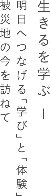 生きるを学ぶ - 明日へつなげる「学び」と「体験」。被災地の今を訪ねて。